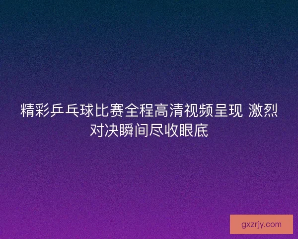 精彩乒乓球比赛全程高清视频呈现 激烈对决瞬间尽收眼底
