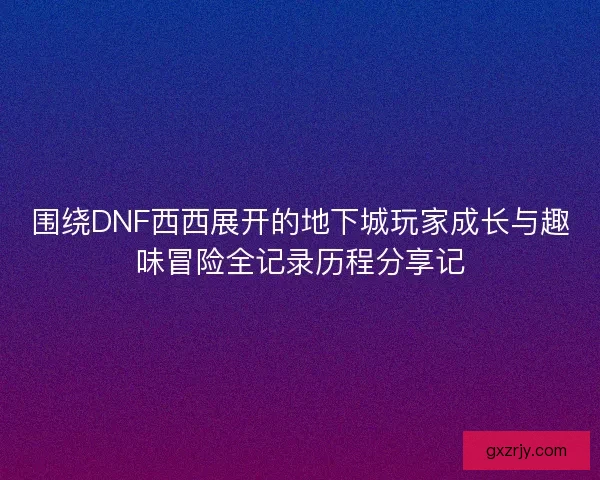 围绕DNF西西展开的地下城玩家成长与趣味冒险全记录历程分享记